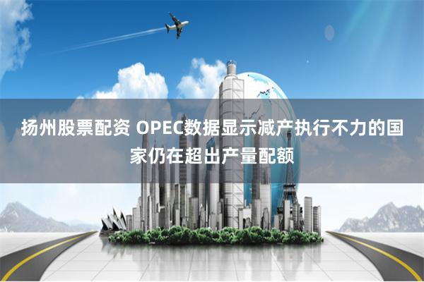 扬州股票配资 OPEC数据显示减产执行不力的国家仍在超出产量配额