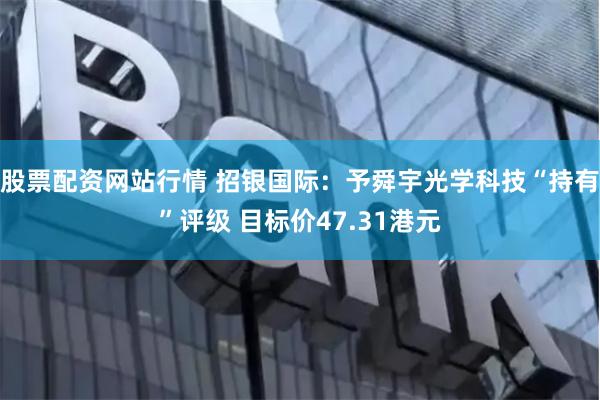 股票配资网站行情 招银国际：予舜宇光学科技“持有”评级 目标价47.31港元