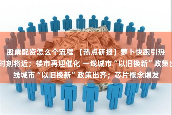 股票配资怎么个流程 【热点研报】萝卜快跑引热议 汽车智能化奇点时刻将近；楼市再迎催化 一线城市“以旧换新”政策出齐；芯片概念爆发