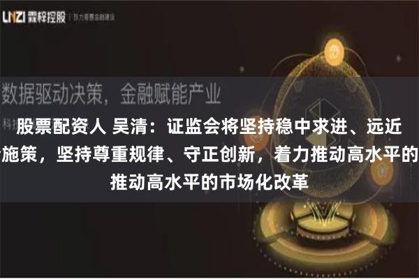 股票配资人 吴清：证监会将坚持稳中求进、远近结合、综合施策，坚持尊重规律、守正创新，着力推动高水平的市场化改革