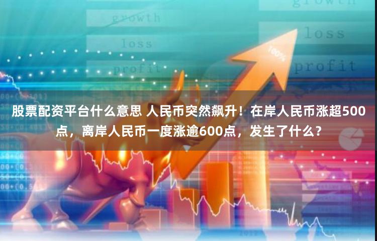 股票配资平台什么意思 人民币突然飙升！在岸人民币涨超500点，离岸人民币一度涨逾600点，发生了什么？