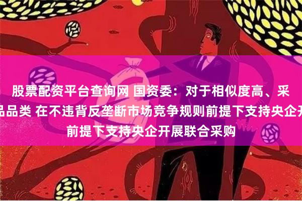 股票配资平台查询网 国资委：对于相似度高、采购量大的产品品类 在不违背反垄断市场竞争规则前提下支持央企开展联合采购