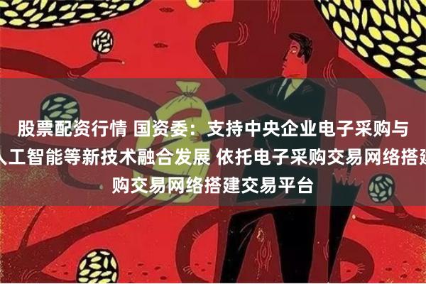 股票配资行情 国资委：支持中央企业电子采购与大数据、人工智能等新技术融合发展 依托电子采购交易网络搭建交易平台