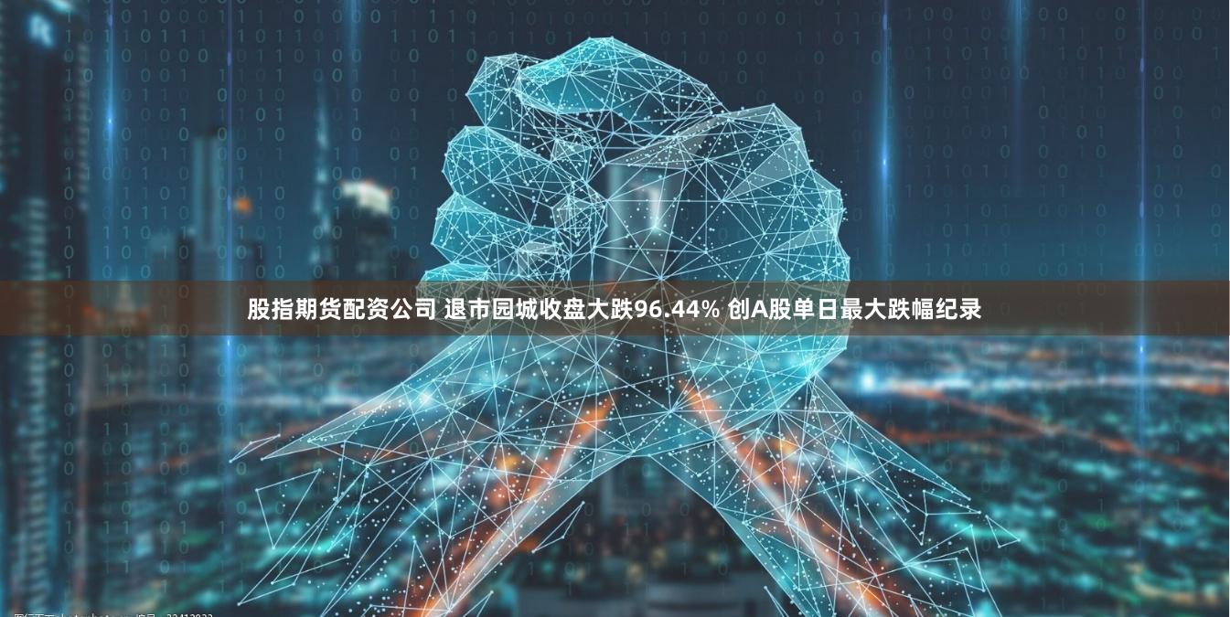 股指期货配资公司 退市园城收盘大跌96.44% 创A股单日最大跌幅纪录