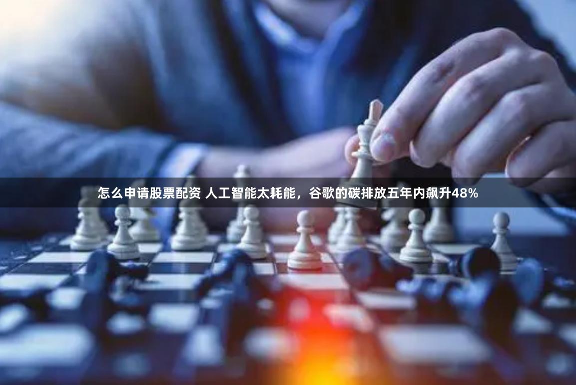 怎么申请股票配资 人工智能太耗能，谷歌的碳排放五年内飙升48%