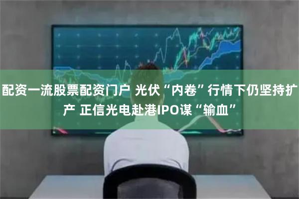 配资一流股票配资门户 光伏“内卷”行情下仍坚持扩产 正信光电赴港IPO谋“输血”