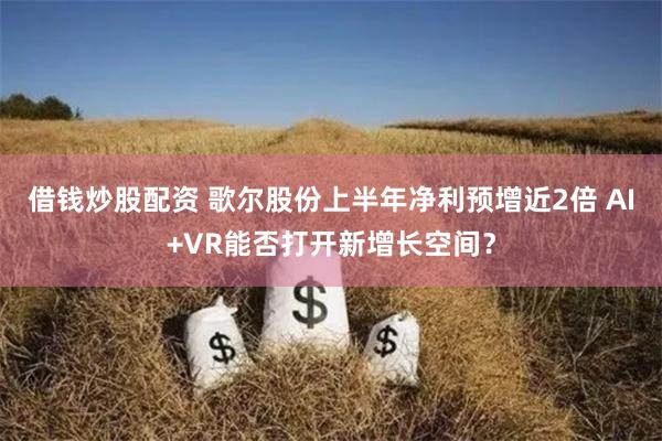 借钱炒股配资 歌尔股份上半年净利预增近2倍 AI+VR能否打开新增长空间？