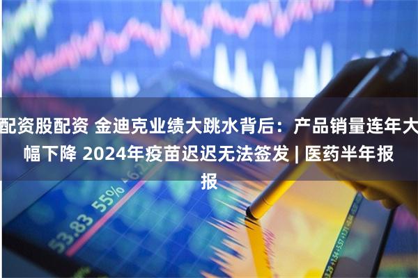 配资股配资 金迪克业绩大跳水背后：产品销量连年大幅下降 2024年疫苗迟迟无法签发 | 医药半年报