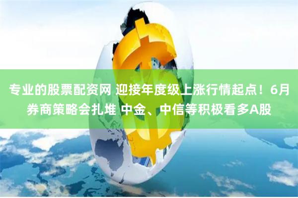 专业的股票配资网 迎接年度级上涨行情起点！6月券商策略会扎堆 中金、中信等积极看多A股