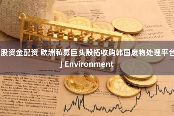 炒股资金配资 欧洲私募巨头殷拓收购韩国废物处理平台KJ Environment