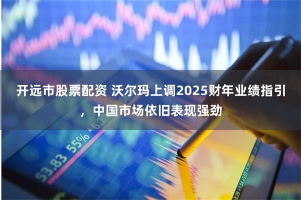 开远市股票配资 沃尔玛上调2025财年业绩指引，中国市场依旧表现强劲