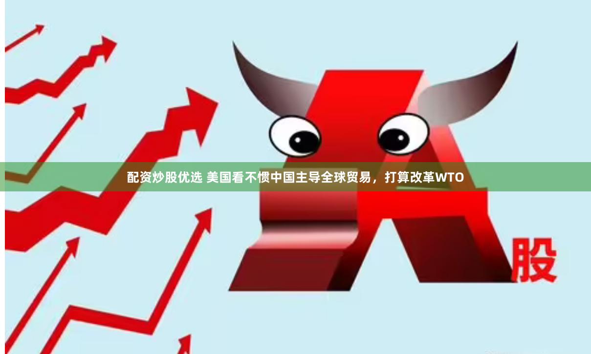 配资炒股优选 美国看不惯中国主导全球贸易，打算改革WTO